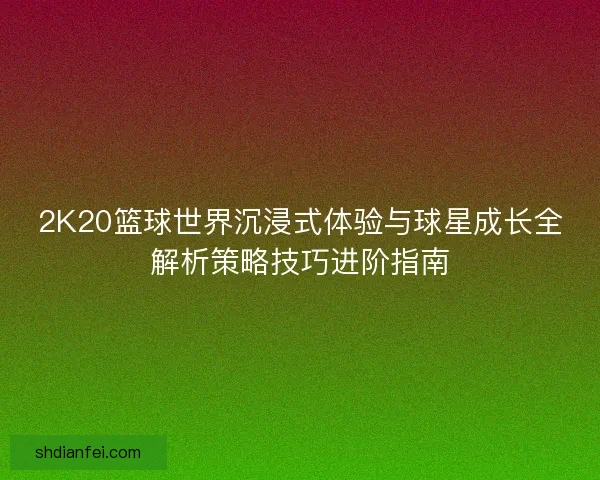 2K20篮球世界沉浸式体验与球星成长全解析策略技巧进阶指南