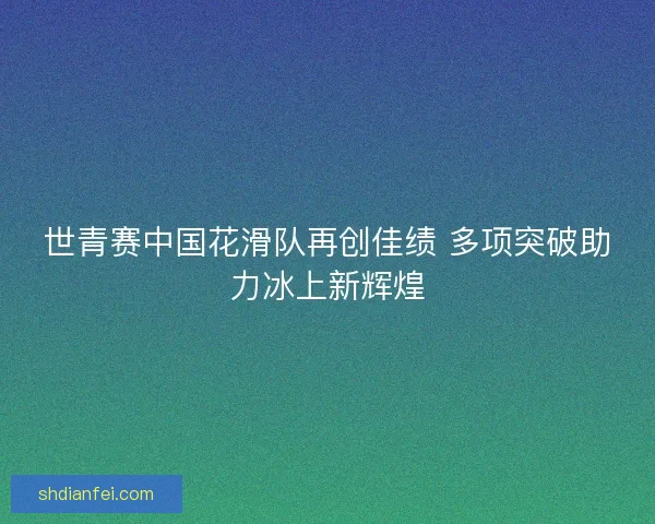 世青赛中国花滑队再创佳绩 多项突破助力冰上新辉煌