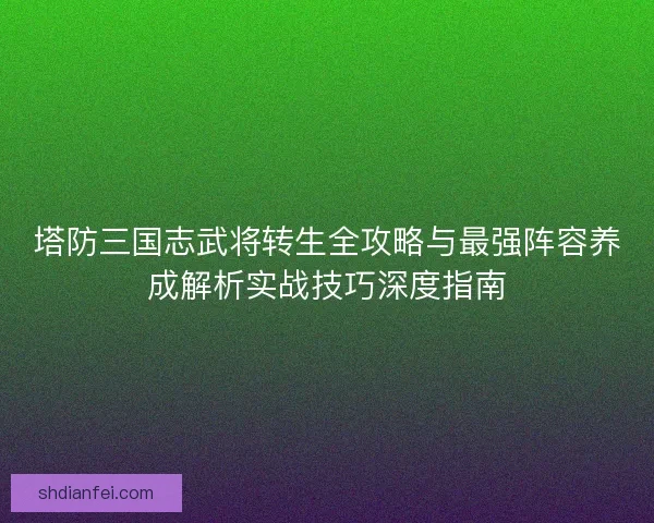 塔防三国志武将转生全攻略与最强阵容养成解析实战技巧深度指南