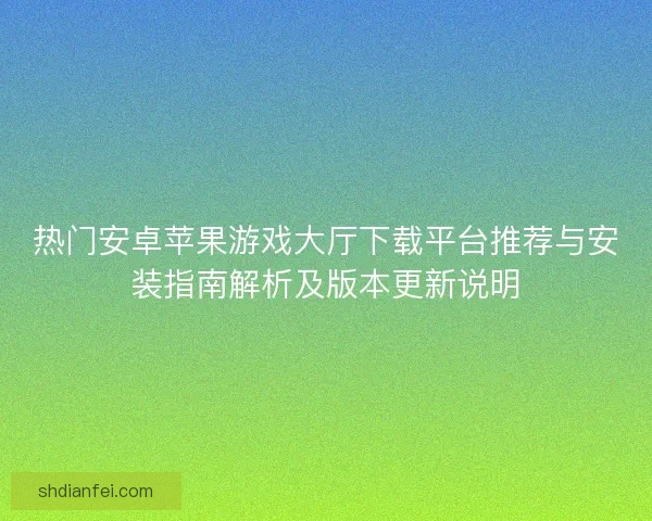 热门安卓苹果游戏大厅下载平台推荐与安装指南解析及版本更新说明