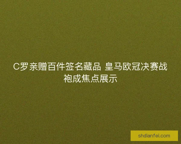 C罗亲赠百件签名藏品 皇马欧冠决赛战袍成焦点展示