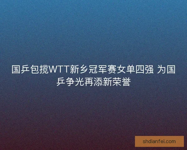 国乒包揽WTT新乡冠军赛女单四强 为国乒争光再添新荣誉